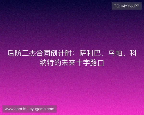 后防三杰合同倒计时：萨利巴、乌帕、科纳特的未来十字路口